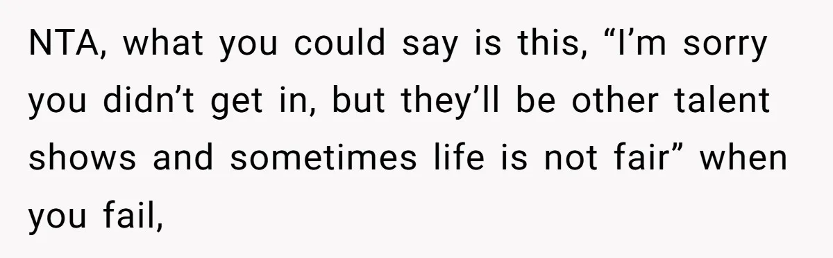 NTA, what you could say is this, “I’m sorry you didn’t get in, but they’ll be other talent shows and sometimes life is not fair” when you fail,