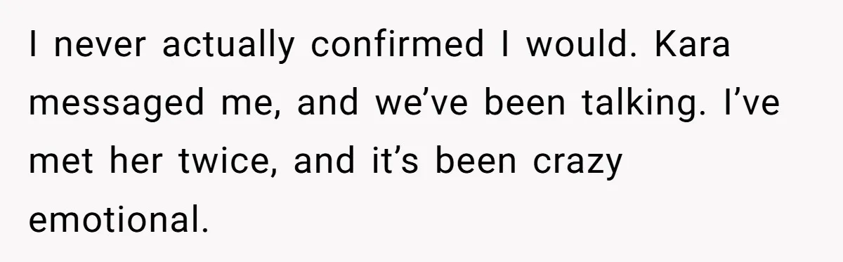 I never actually confirmed I would. Kara messaged me, and we’ve been talking. I’ve met her twice, and it’s been crazy emotional.
