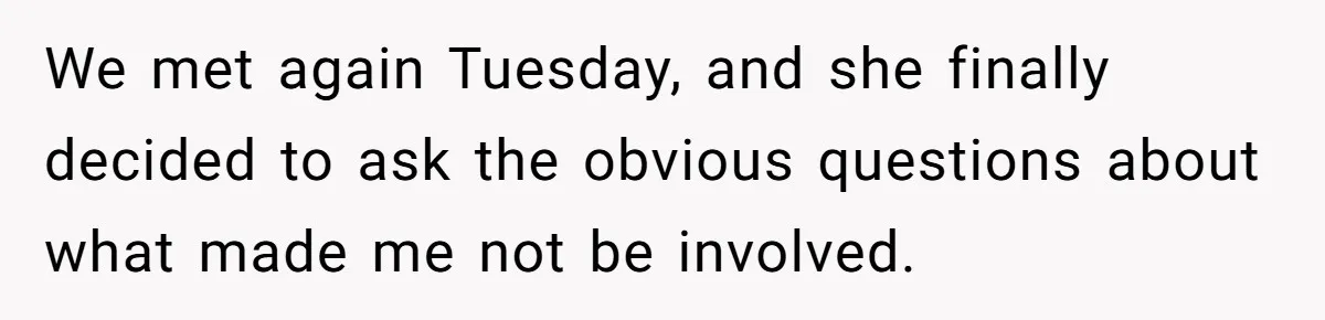 We met again Tuesday, and she finally decided to ask the obvious questions about what made me not be involved.
