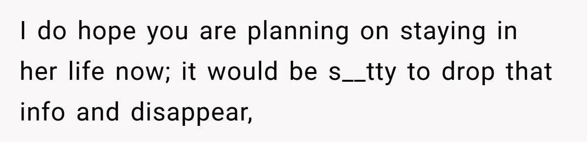 I do hope you are planning on staying in her life now; it would be s__tty to drop that info and disappear,