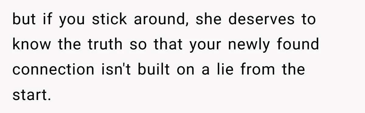 but if you stick around, she deserves to know the truth so that your newly found connection isn't built on a lie from the start.