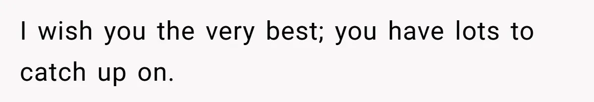 I wish you the very best; you have lots to catch up on.