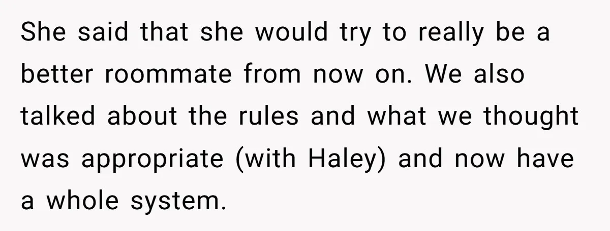 She said that she would try to really be a better roommate from now on. We also talked about the rules and what we thought was appropriate (with Haley) and...