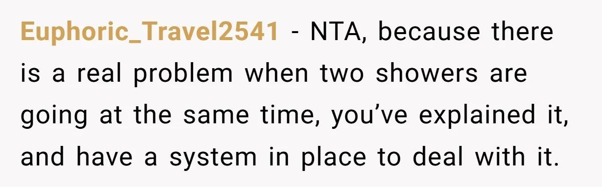 Euphoric_Travel2541 − NTA, because there is a real problem when two showers are going at the same time, you’ve explained it, and have a system in place to deal with...