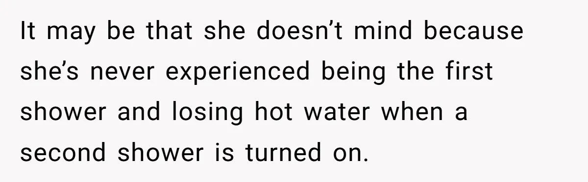 It may be that she doesn’t mind because she’s never experienced being the first shower and losing hot water when a second shower is turned on.
