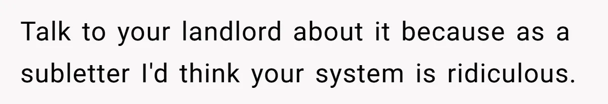 Talk to your landlord about it because as a subletter I'd think your system is ridiculous.