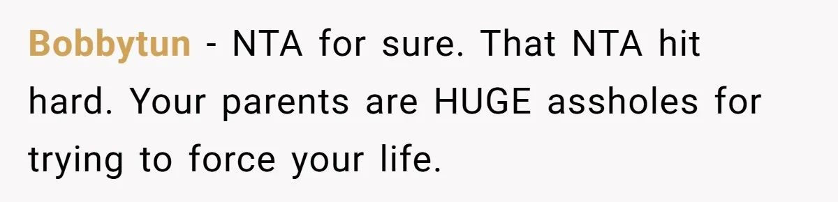 Bobbytun − NTA for sure. That NTA hit hard. Your parents are HUGE assholes for trying to force your life.