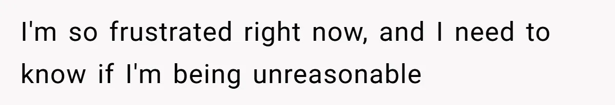 I'm so frustrated right now, and I need to know if I'm being unreasonable