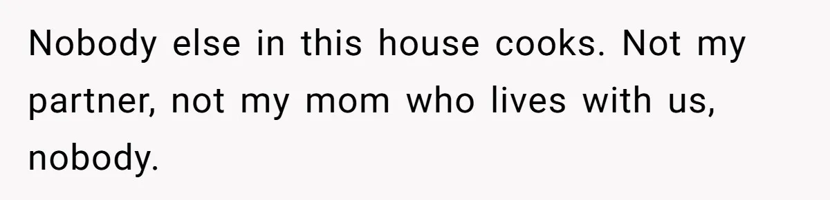Nobody else in this house cooks. Not my partner, not my mom who lives with us, nobody.