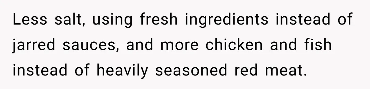 Less salt, using fresh ingredients instead of jarred sauces, and more chicken and fish instead of heavily seasoned red meat.