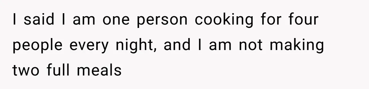 I said I am one person cooking for four people every night, and I am not making two full meals