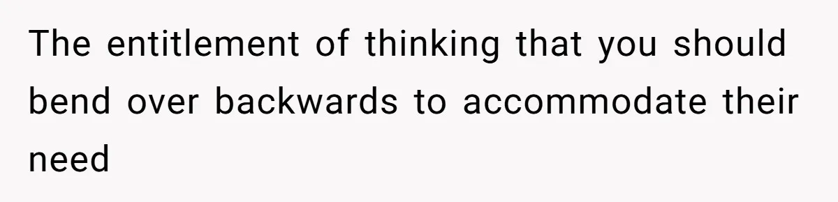 The entitlement of thinking that you should bend over backwards to accommodate their need