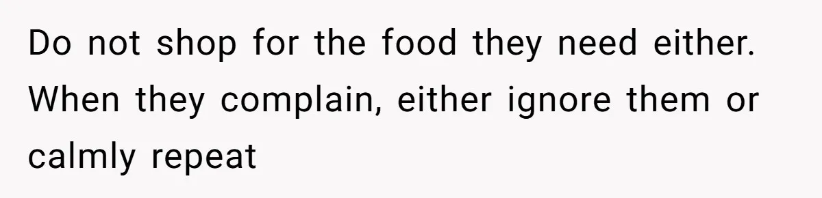 Do not shop for the food they need either. When they complain, either ignore them or calmly repeat