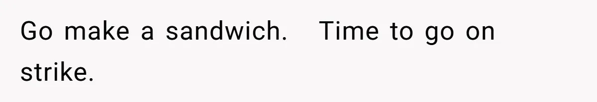 Go make a sandwich.   Time to go on strike.