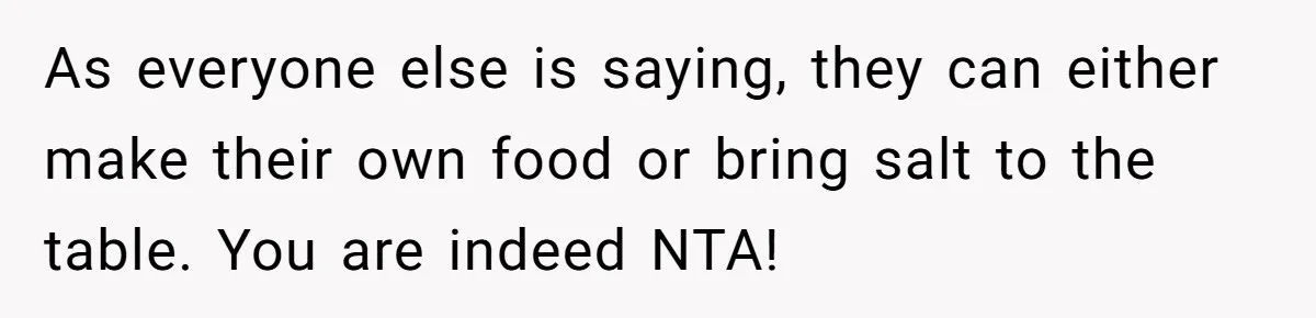 As everyone else is saying, they can either make their own food or bring salt to the table. You are indeed NTA!
