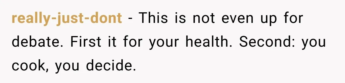 really-just-dont − This is not even up for debate. First it for your health. Second: you cook, you decide.