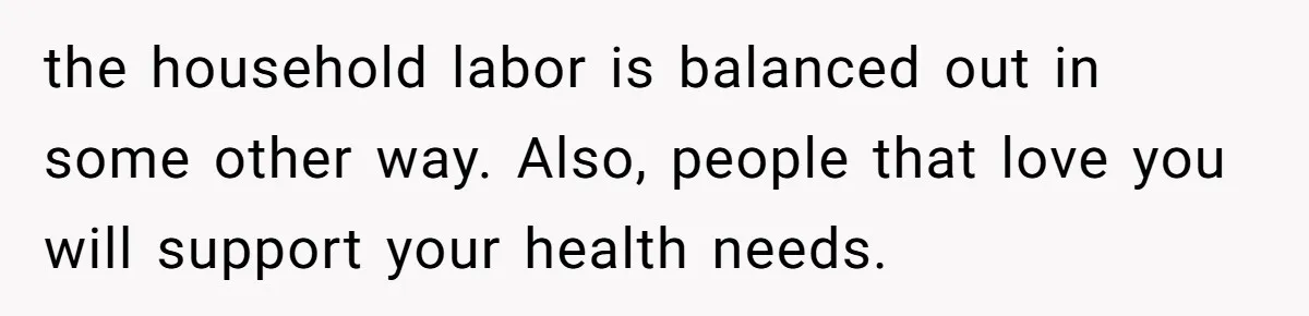 the household labor is balanced out in some other way. Also, people that love you will support your health needs.