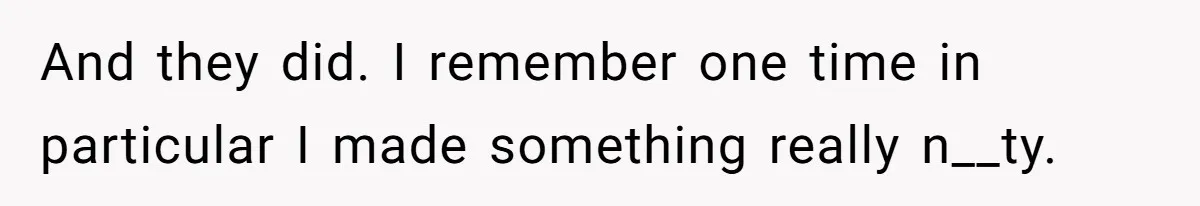 And they did. I remember one time in particular I made something really n__ty.