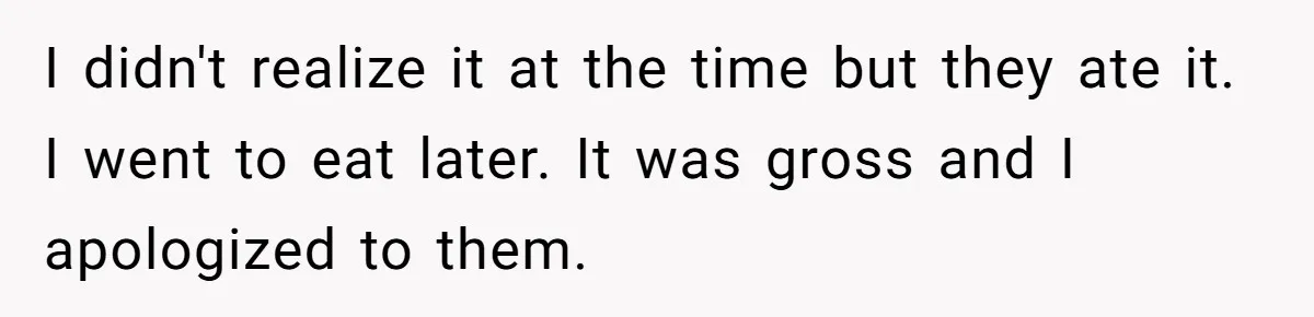 I didn't realize it at the time but they ate it. I went to eat later. It was gross and I apologized to them.