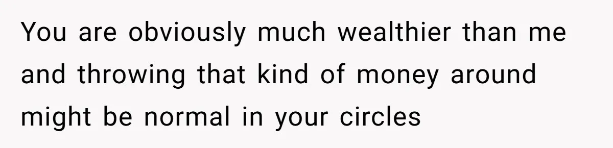 You are obviously much wealthier than me and throwing that kind of money around might be normal in your circles