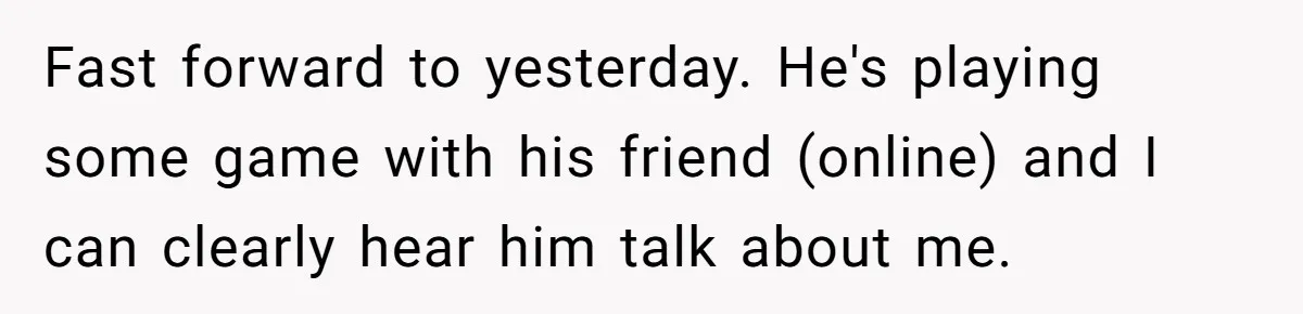 Fast forward to yesterday. He's playing some game with his friend (online) and I can clearly hear him talk about me.
