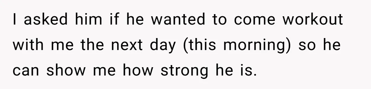 I asked him if he wanted to come workout with me the next day (this morning) so he can show me how strong he is.