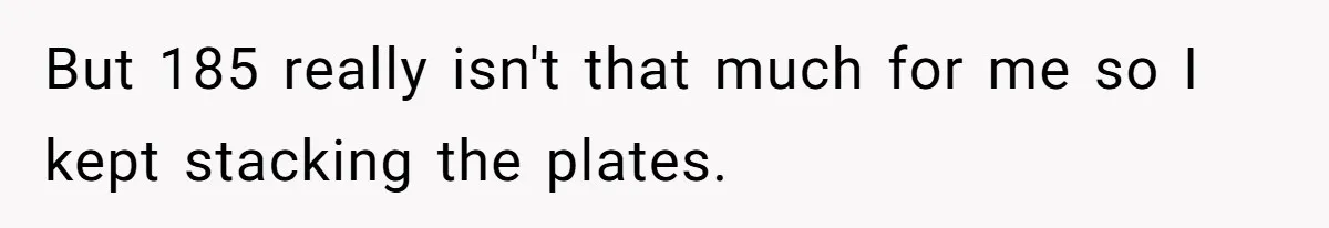 But 185 really isn't that much for me so I kept stacking the plates.
