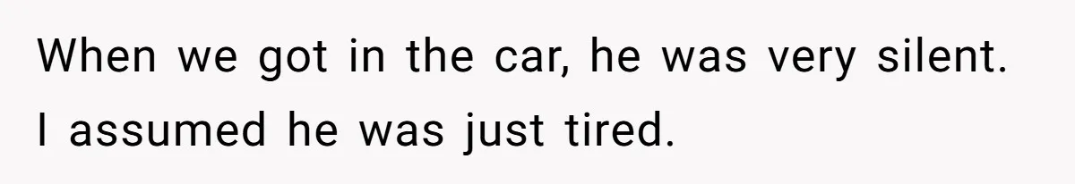 When we got in the car, he was very silent. I assumed he was just tired.