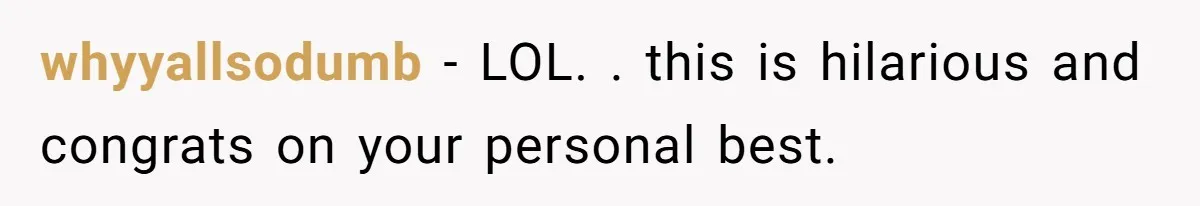 whyyallsodumb − LOL. . this is hilarious and congrats on your personal best.