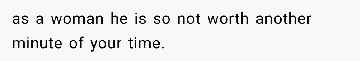 as a woman he is so not worth another minute of your time.
