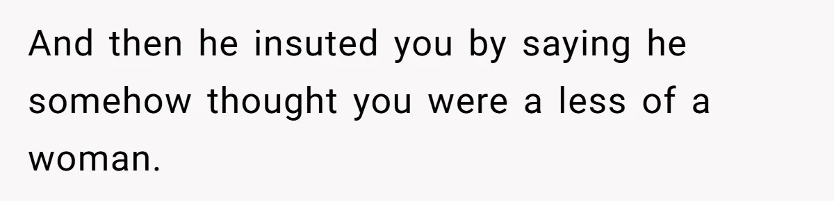 And then he insuted you by saying he somehow thought you were a less of a woman.