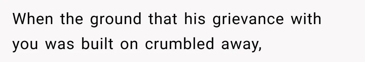 When the ground that his grievance with you was built on crumbled away,