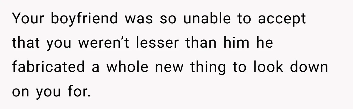 Your boyfriend was so unable to accept that you weren’t lesser than him he fabricated a whole new thing to look down on you for.
