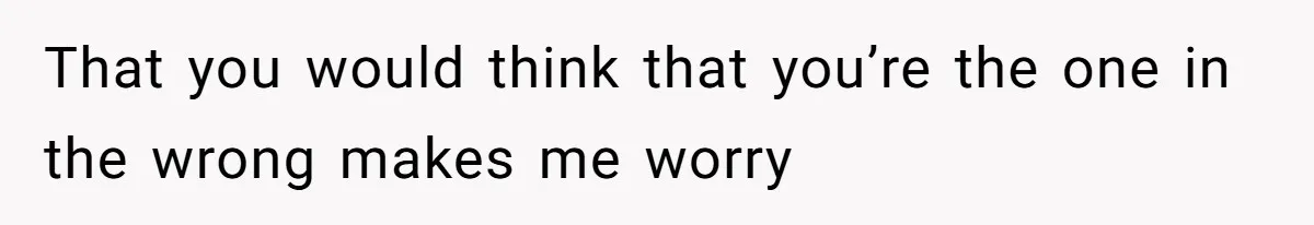 That you would think that you’re the one in the wrong makes me worry