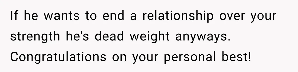 If he wants to end a relationship over your strength he's dead weight anyways. Congratulations on your personal best!
