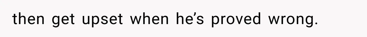 then get upset when he’s proved wrong.