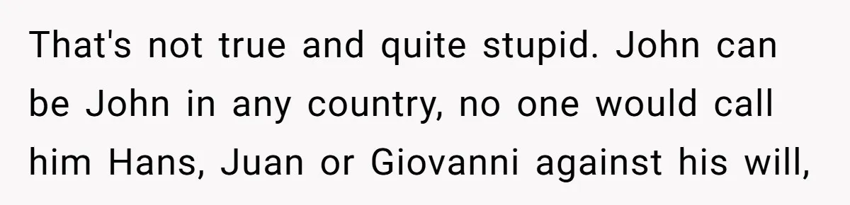 That's not true and quite stupid. John can be John in any country, no one would call him Hans, Juan or Giovanni against his will,