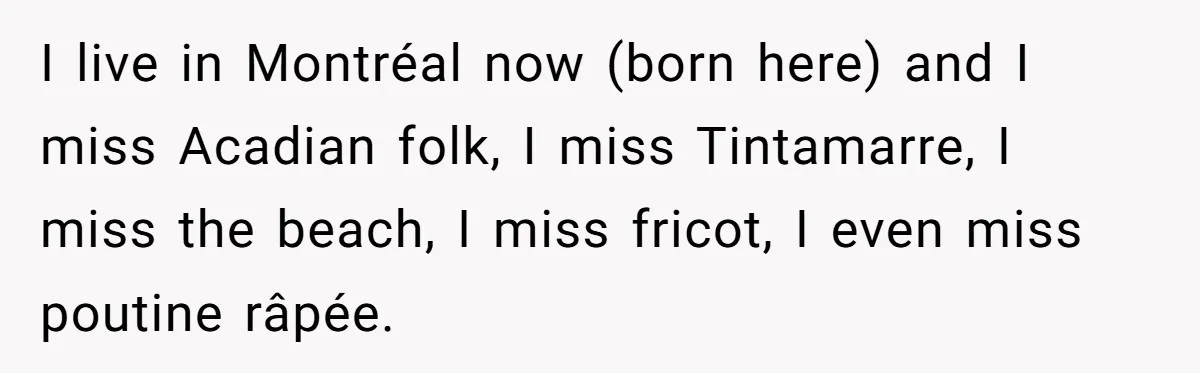 Boyfriend’s Aunt Calls Acadians Uneducated, She Starts Fixing Her Grammar Publicly I live in Montréal now (born here) and I miss Acadian folk, I miss Tintamarre, I miss the beach, I miss fricot, I even miss poutine râpée.