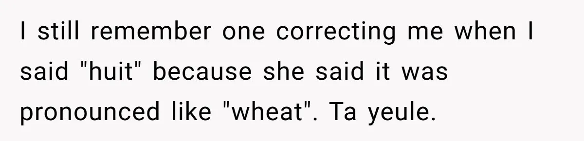 Boyfriend’s Aunt Calls Acadians Uneducated, She Starts Fixing Her Grammar Publicly I still remember one correcting me when I said "huit" because she said it was pronounced like "wheat". Ta yeule.