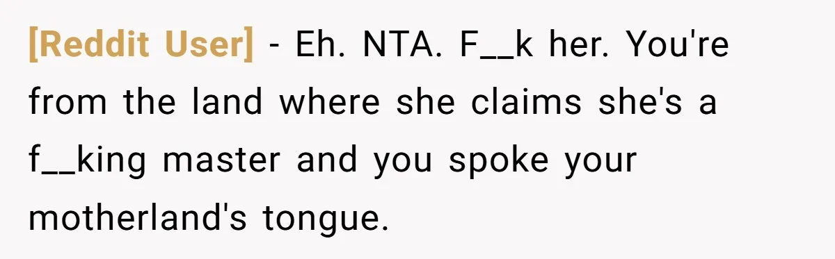 [Reddit User] − Eh. NTA. F__k her. You're from the land where she claims she's a f__king master and you spoke your motherland's tongue.