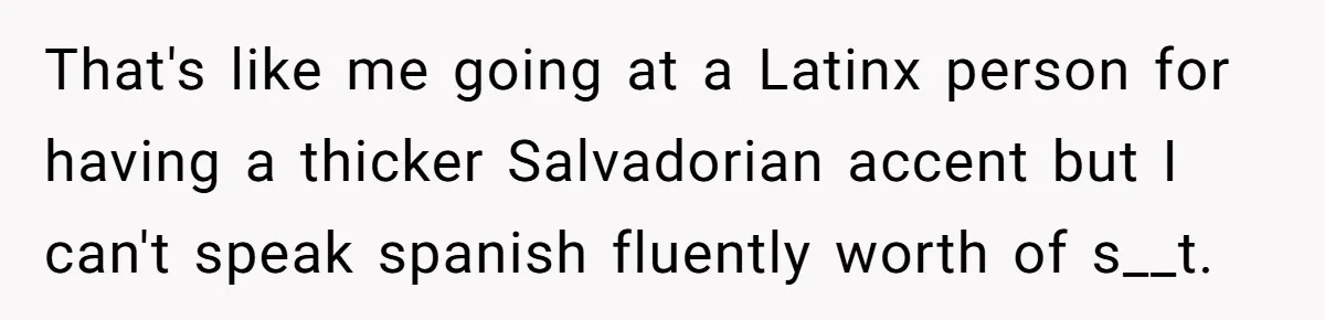Boyfriend’s Aunt Calls Acadians Uneducated, She Starts Fixing Her Grammar Publicly That's like me going at a Latinx person for having a thicker Salvadorian accent but I can't speak spanish fluently worth of s__t.