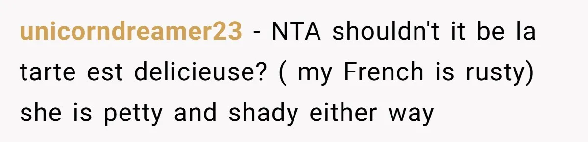 Boyfriend’s Aunt Calls Acadians Uneducated, She Starts Fixing Her Grammar Publicly unicorndreamer23 − NTA shouldn't it be la tarte est delicieuse? ( my French is rusty) she is petty and shady either way