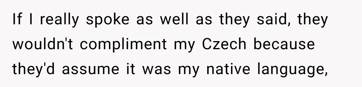 Boyfriend’s Aunt Calls Acadians Uneducated, She Starts Fixing Her Grammar Publicly If I really spoke as well as they said, they wouldn't compliment my Czech because they'd assume it was my native language,