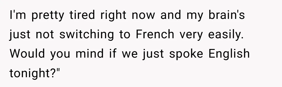Boyfriend’s Aunt Calls Acadians Uneducated, She Starts Fixing Her Grammar Publicly I'm pretty tired right now and my brain's just not switching to French very easily. Would you mind if we just spoke English tonight?"
