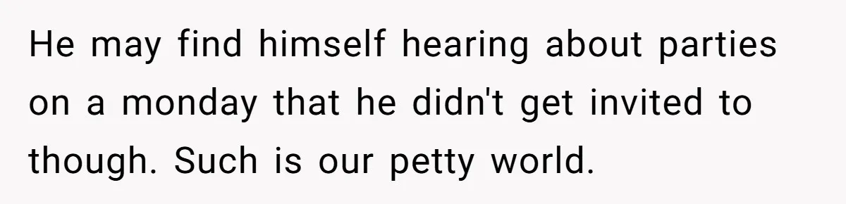 He may find himself hearing about parties on a monday that he didn't get invited to though. Such is our petty world.
