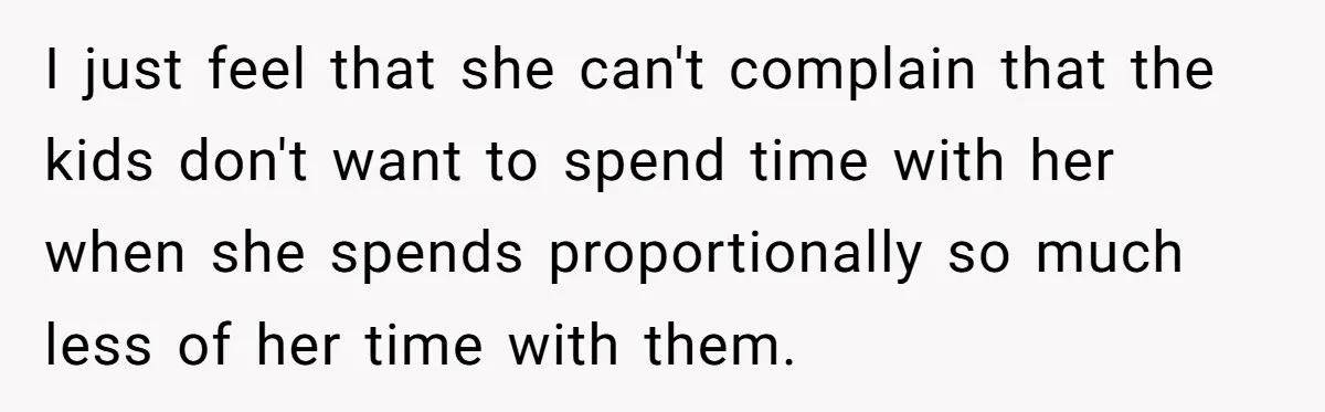 I just feel that she can't complain that the kids don't want to spend time with her when she spends proportionally so much less of her time with them.