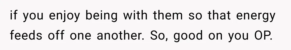 if you enjoy being with them so that energy feeds off one another. So, good on you OP.