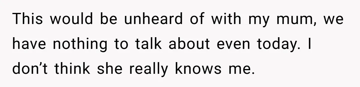 This would be unheard of with my mum, we have nothing to talk about even today. I don’t think she really knows me.