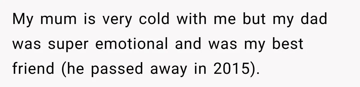 My mum is very cold with me but my dad was super emotional and was my best friend (he passed away in 2015).