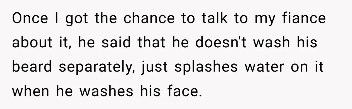 Once I got the chance to talk to my fiance about it, he said that he doesn't wash his beard separately, just splashes water on it when he washes his...